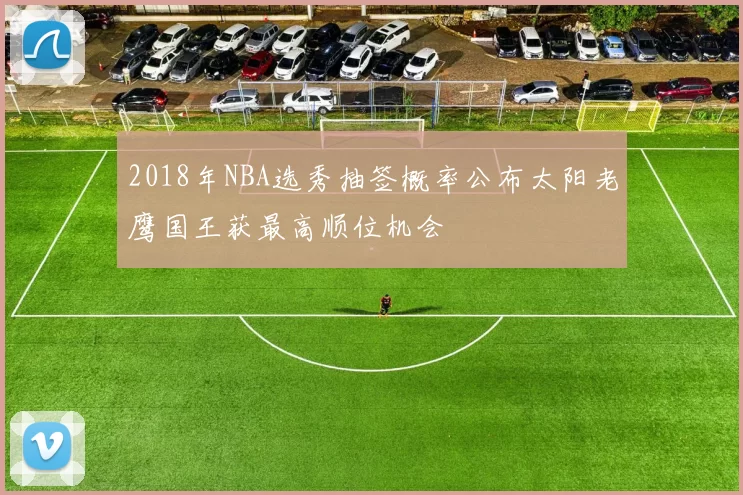 2018年NBA选秀抽签概率公布太阳老鹰国王获最高顺位机会