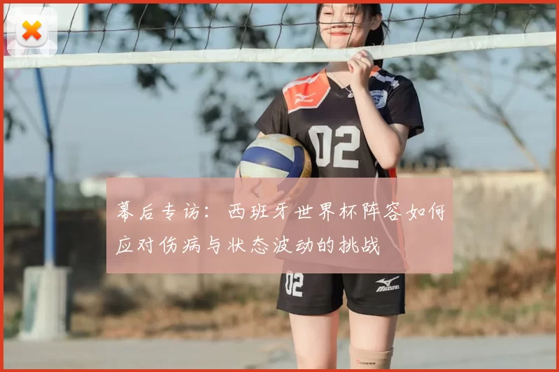 幕后专访:西班牙世界杯阵容如何应对伤病与状态波动的挑战