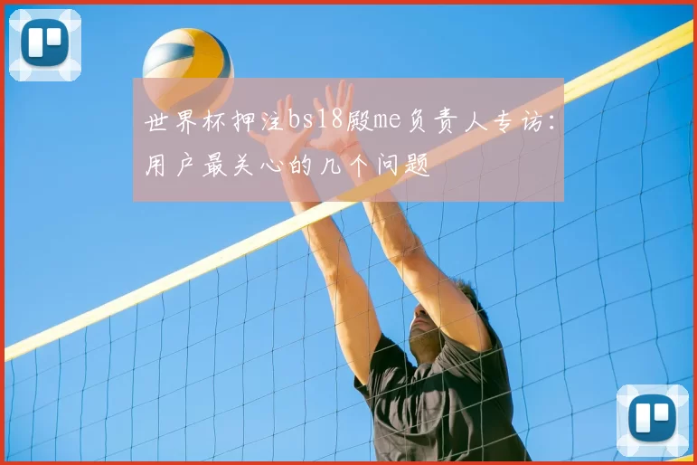 世界杯押注bs18殿me负责人专访：用户最关心的几个问题