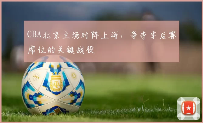 CBA北京主场对阵上海,争夺季后赛席位的关键战役