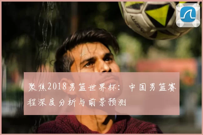 聚焦2018男篮世界杯：中国男篮赛程深度分析与前景预测