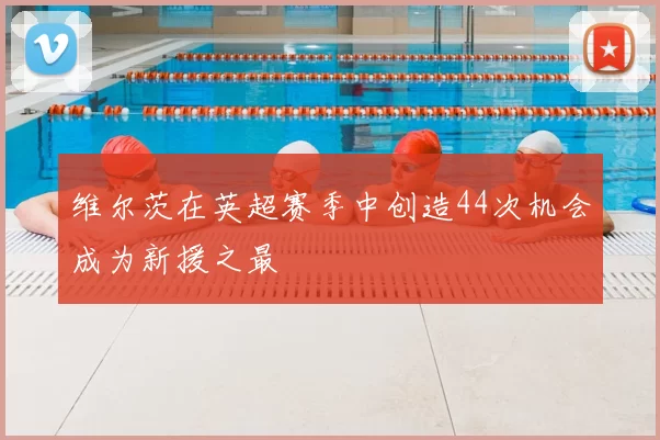 维尔茨在英超赛季中创造44次机会成为新援之最