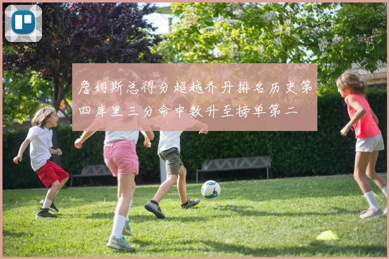 詹姆斯总得分超越乔丹排名历史第四库里三分命中数升至榜单第二