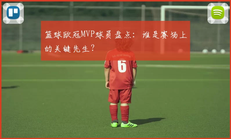 篮球欧冠MVP球员盘点:谁是赛场上的关键先生?
