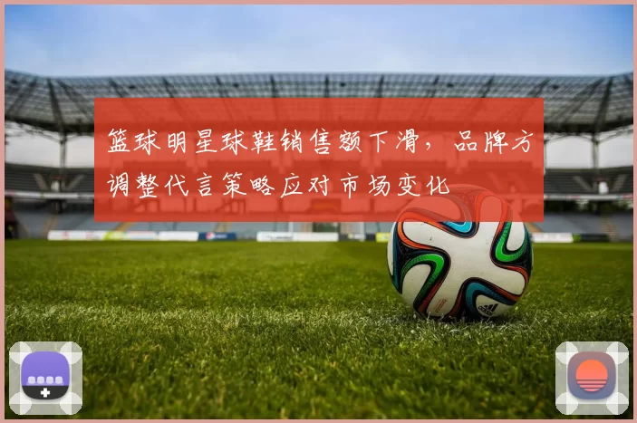 篮球明星球鞋销售额下滑,品牌方调整代言策略应对市场变化