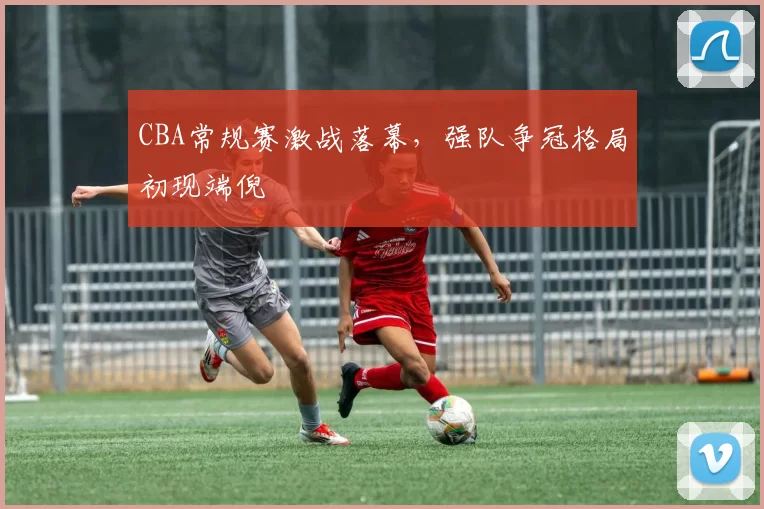 CBA常规赛激战落幕,强队争冠格局初现端倪