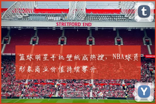 篮球明星手机壁纸成热搜,NBA球员形象商业价值持续攀升