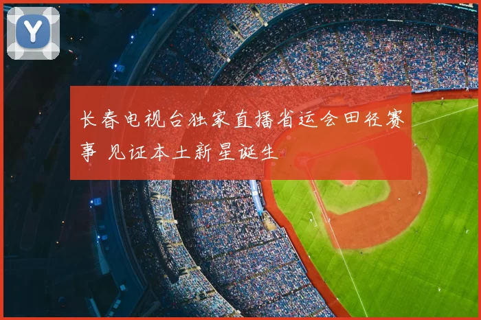 长春电视台独家直播省运会田径赛事 见证本土新星诞生