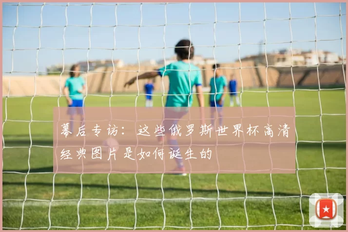 幕后专访：这些俄罗斯世界杯高清经典图片是如何诞生的