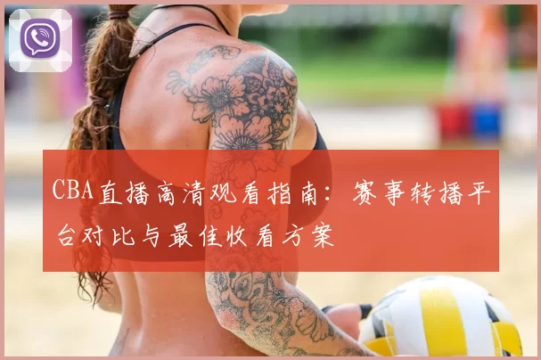 CBA直播高清观看指南:赛事转播平台对比与最佳收看方案