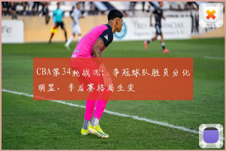 CBA第34轮战况:争冠球队胜负分化明显,季后赛格局生变