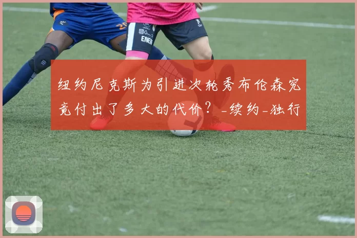 纽约尼克斯为引进次轮秀布伦森究竟付出了多大的代价？_续约_独行侠_的合同