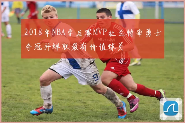2018年NBA季后赛MVP杜兰特率勇士夺冠并蝉联最有价值球员