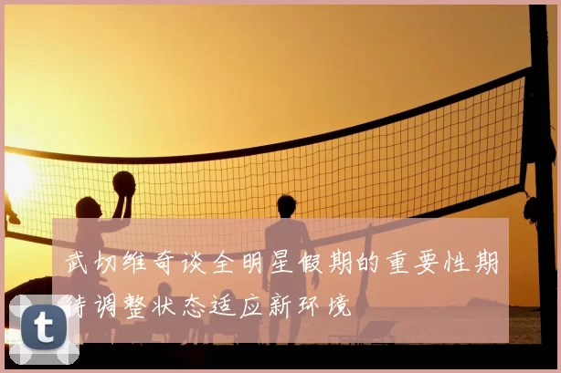武切维奇谈全明星假期的重要性期待调整状态适应新环境