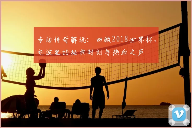 专访传奇解说:回顾2018世界杯,电波里的经典时刻与热血之声
