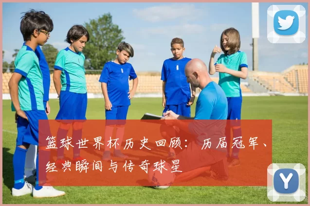 篮球世界杯历史回顾:历届冠军、经典瞬间与传奇球星