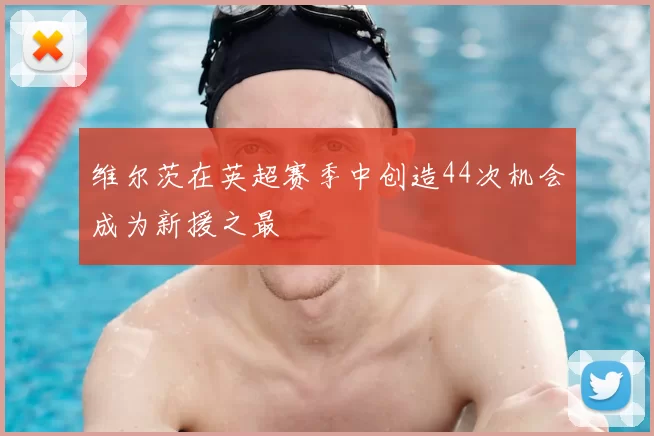 维尔茨在英超赛季中创造44次机会成为新援之最