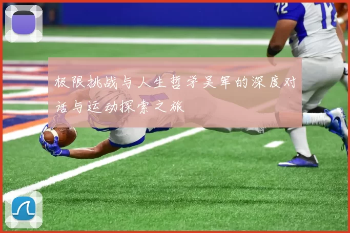 极限挑战与人生哲学吴军的深度对话与运动探索之旅