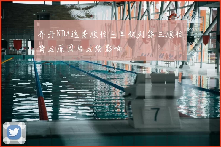 乔丹NBA选秀顺位当年仅列第三顺位背后原因与后续影响
