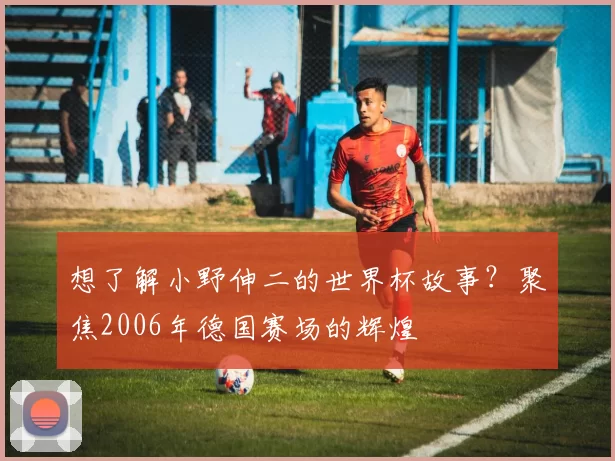 想了解小野伸二的世界杯故事?聚焦2006年德国赛场的辉煌
