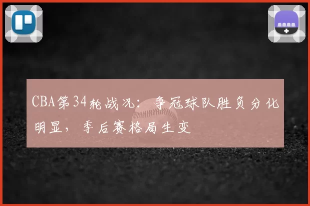 CBA第34轮战况:争冠球队胜负分化明显,季后赛格局生变