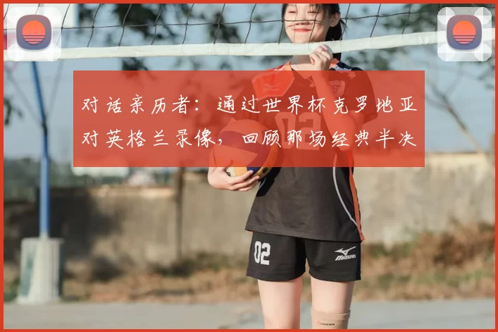 对话亲历者:通过世界杯克罗地亚对英格兰录像,回顾那场经典半决赛的幕后故事