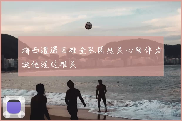 梅西遭遇困难全队团结关心陪伴力挺他渡过难关