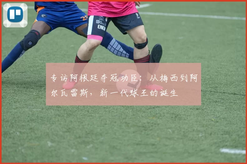 专访阿根廷夺冠功臣:从梅西到阿尔瓦雷斯,新一代球王的诞生