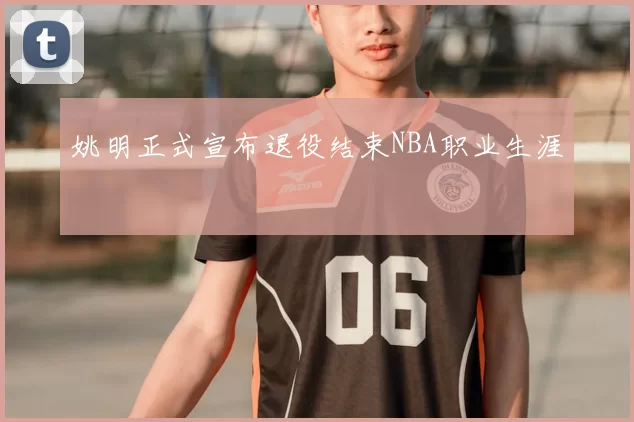 姚明正式宣布退役结束NBA职业生涯