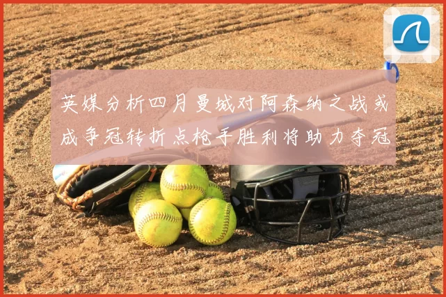 英媒分析四月曼城对阿森纳之战或成争冠转折点枪手胜利将助力夺冠希望