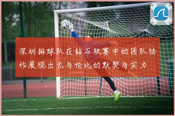 深圳排球队在钻石联赛中的团队协作展现出无与伦比的默契与实力
