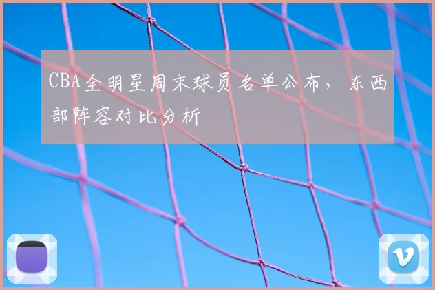 CBA全明星周末球员名单公布,东西部阵容对比分析