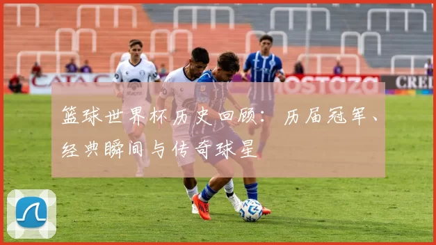 篮球世界杯历史回顾：历届冠军、经典瞬间与传奇球星