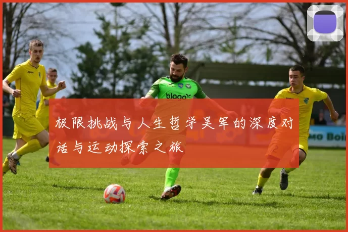 极限挑战与人生哲学吴军的深度对话与运动探索之旅