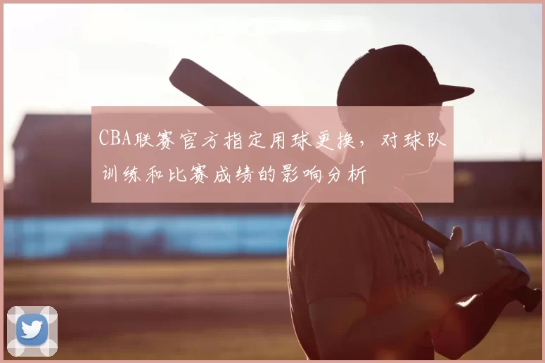CBA联赛官方指定用球更换,对球队训练和比赛成绩的影响分析