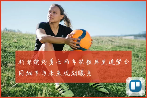 科尔续约勇士两年执教库里追梦合同细节与未来规划曝光