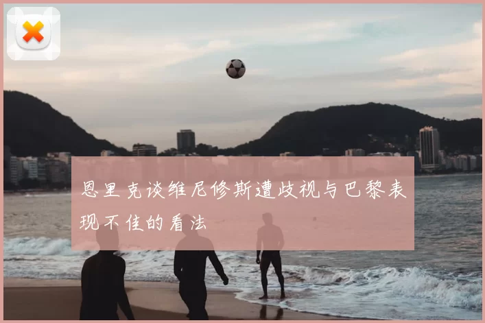 恩里克谈维尼修斯遭歧视与巴黎表现不佳的看法
