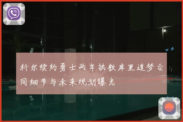科尔续约勇士两年执教库里追梦合同细节与未来规划曝光