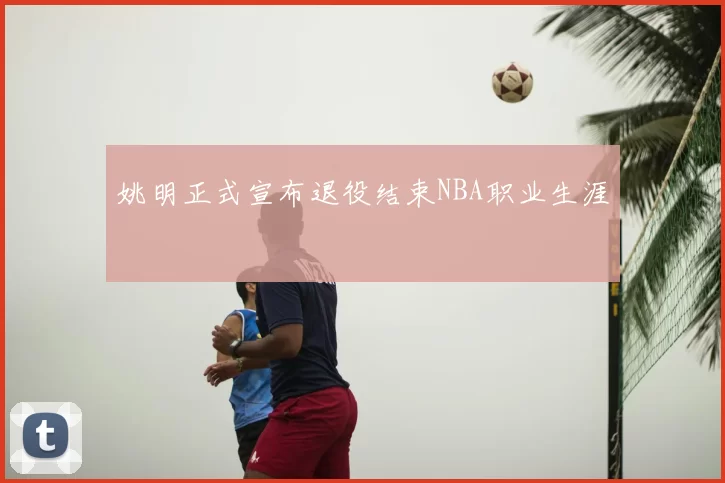 姚明正式宣布退役结束NBA职业生涯
