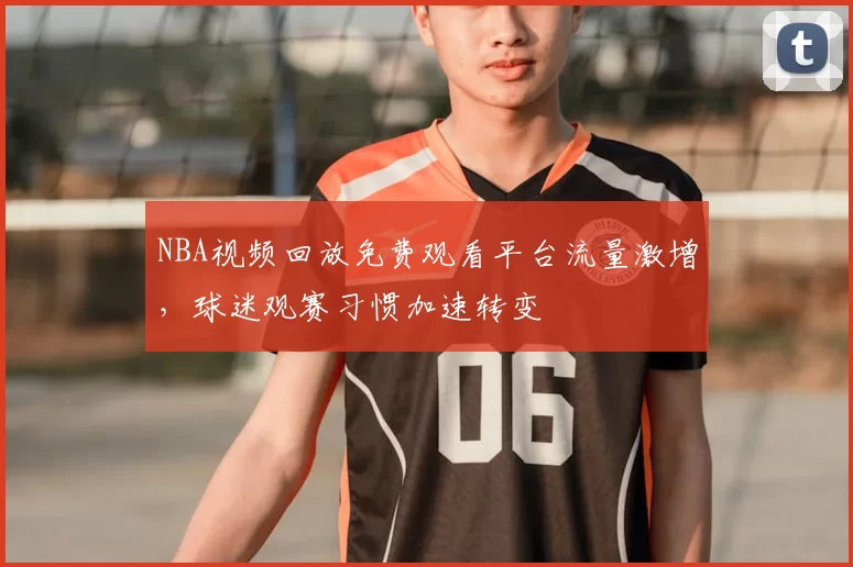 NBA视频回放免费观看平台流量激增,球迷观赛习惯加速转变