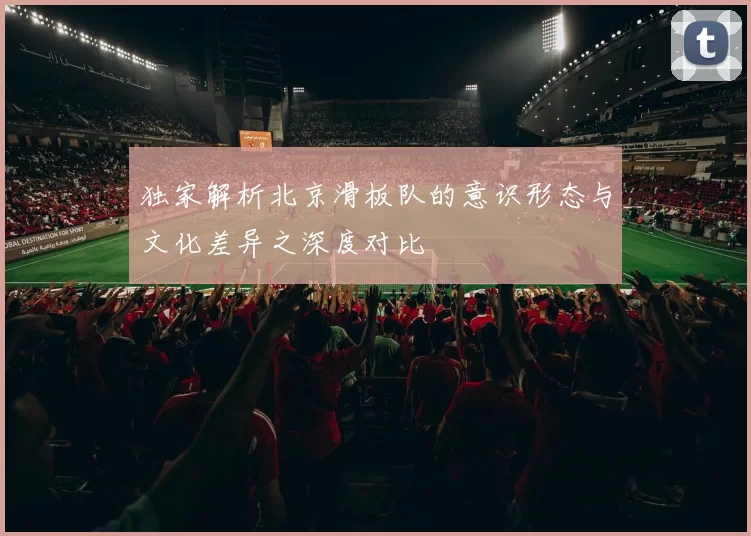 独家解析北京滑板队的意识形态与文化差异之深度对比