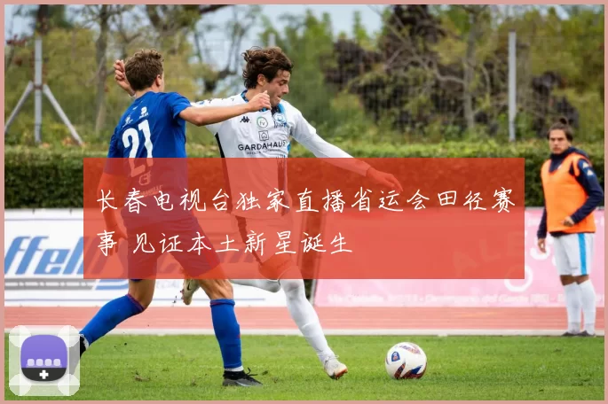长春电视台独家直播省运会田径赛事 见证本土新星诞生