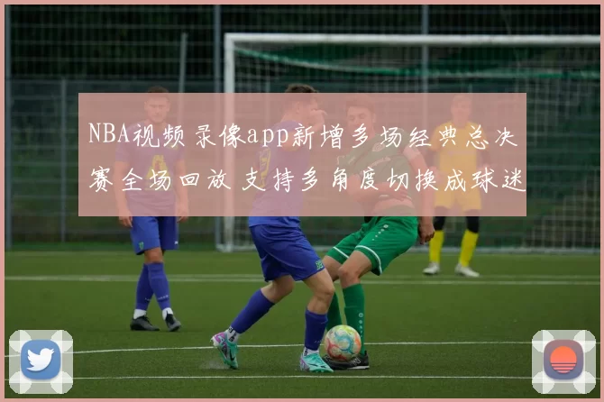 NBA视频录像app新增多场经典总决赛全场回放 支持多角度切换成球迷观赛首选