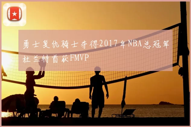 勇士复仇骑士夺得2017年NBA总冠军杜兰特首获FMVP