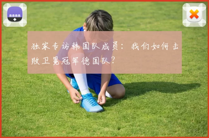 独家专访韩国队成员:我们如何击败卫冕冠军德国队?