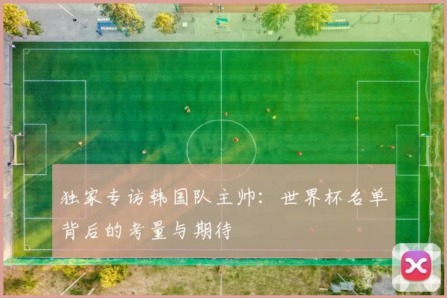 独家专访韩国队主帅:世界杯名单背后的考量与期待