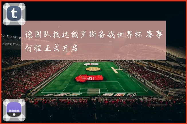 德国队抵达俄罗斯备战世界杯 赛事行程正式开启